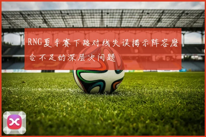 RNG夏季赛下路对线失误揭示阵容磨合不足的深层次问题