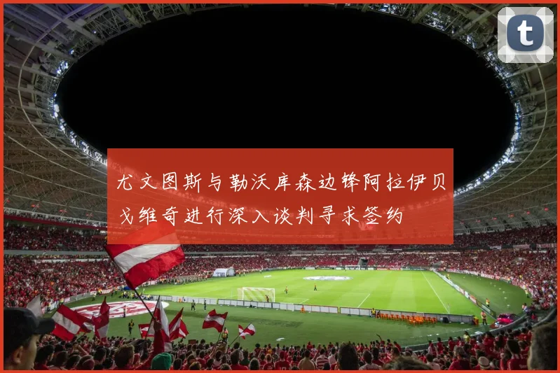 尤文图斯与勒沃库森边锋阿拉伊贝戈维奇进行深入谈判寻求签约