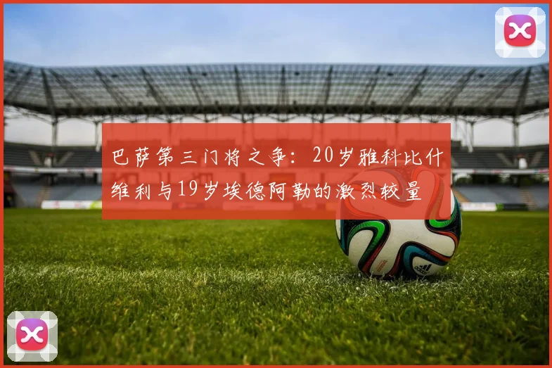 巴萨第三门将之争：20岁雅科比什维利与19岁埃德阿勒的激烈较量