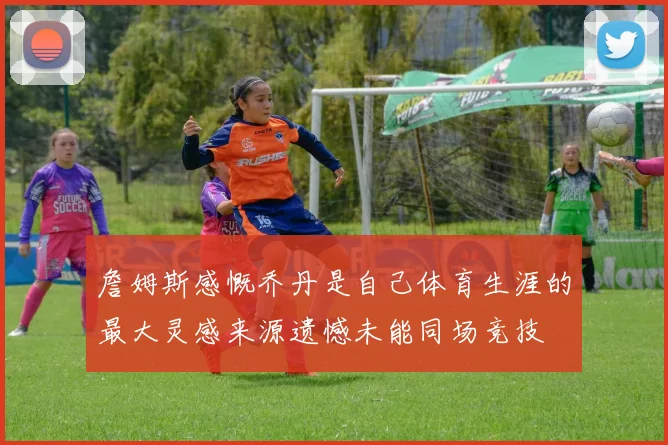 詹姆斯感慨乔丹是自己体育生涯的最大灵感来源遗憾未能同场竞技