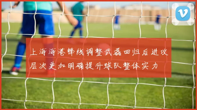 上海海港锋线调整武磊回归后进攻层次更加明确提升球队整体实力