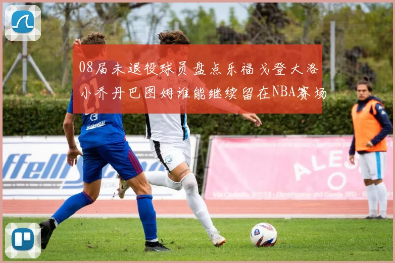08届未退役球员盘点乐福戈登大洛小乔丹巴图姆谁能继续留在NBA赛场上