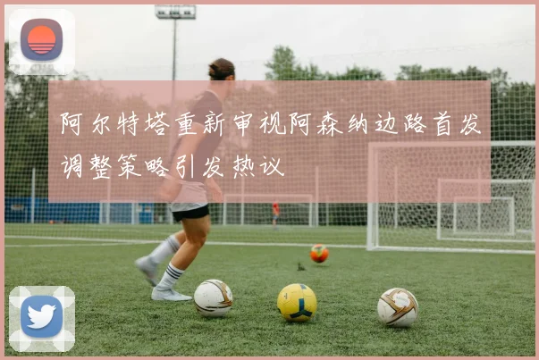 阿尔特塔重新审视阿森纳边路首发调整策略引发热议