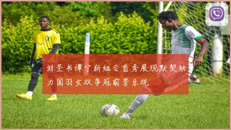 刘圣书谭宁新组合首秀展现默契助力国羽女双争冠前景乐观