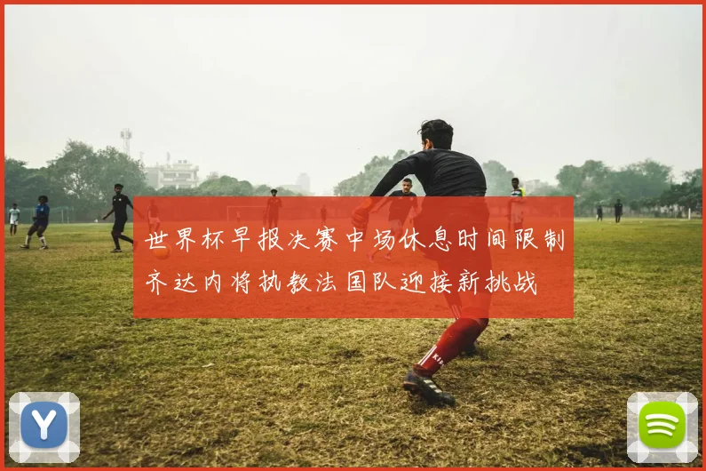 世界杯早报决赛中场休息时间限制齐达内将执教法国队迎接新挑战