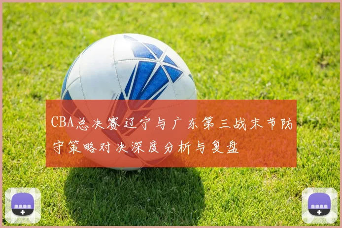 CBA总决赛辽宁与广东第三战末节防守策略对决深度分析与复盘