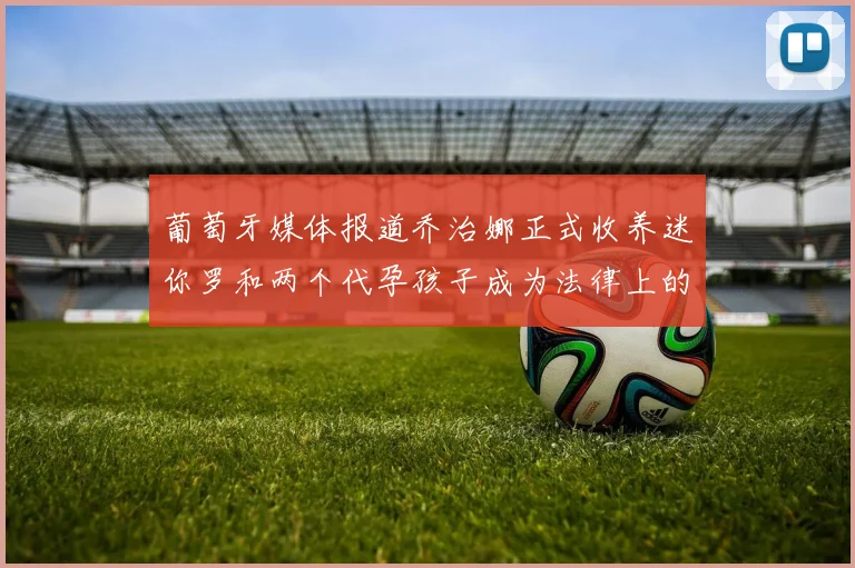 葡萄牙媒体报道乔治娜正式收养迷你罗和两个代孕孩子成为法律上的母亲