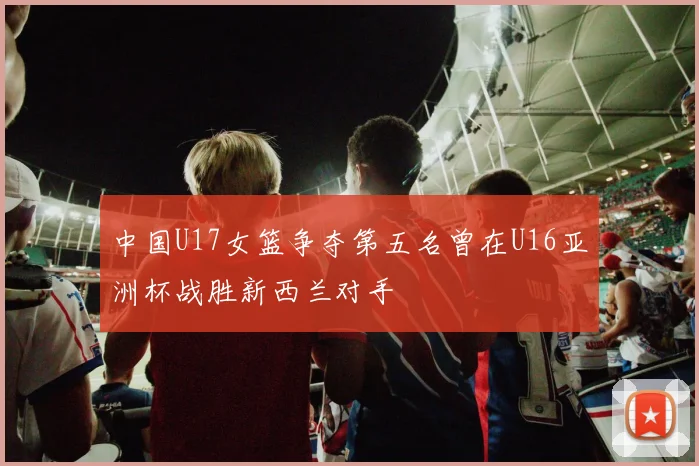中国U17女篮争夺第五名曾在U16亚洲杯战胜新西兰对手